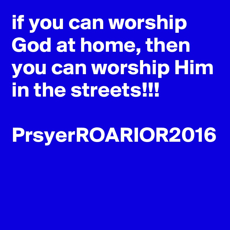 if you can worship God at home, then you can worship Him in the streets!!!

PrsyerROARIOR2016