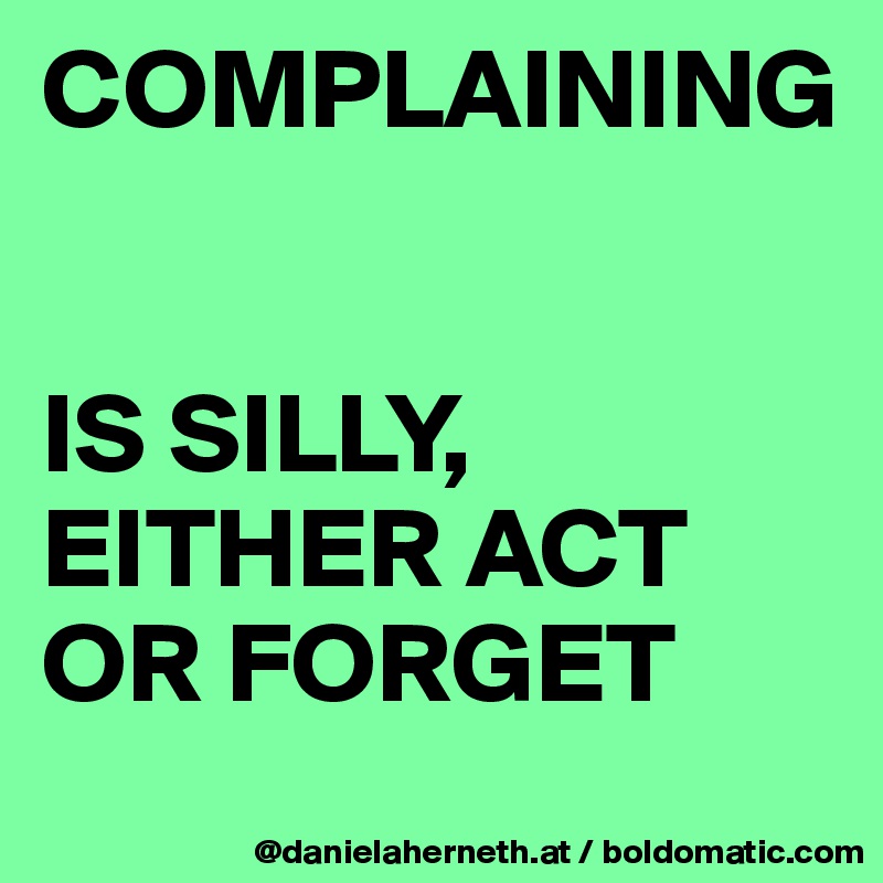 COMPLAINING 


IS SILLY, EITHER ACT OR FORGET