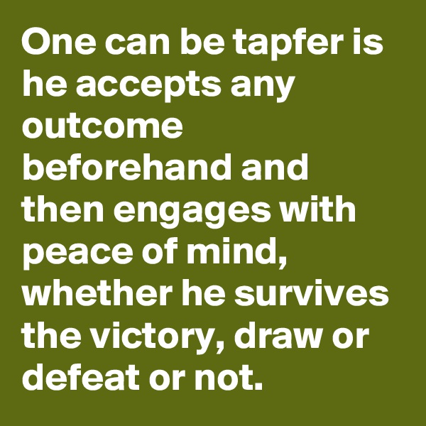 One can be tapfer is he accepts any outcome beforehand and then engages with peace of mind, whether he survives the victory, draw or defeat or not.