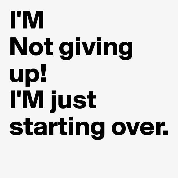 I'M
Not giving up!
I'M just starting over.