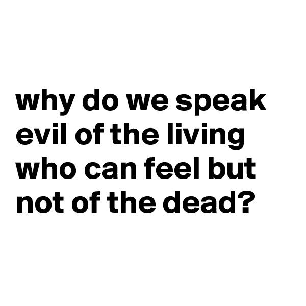

why do we speak evil of the living who can feel but not of the dead?

