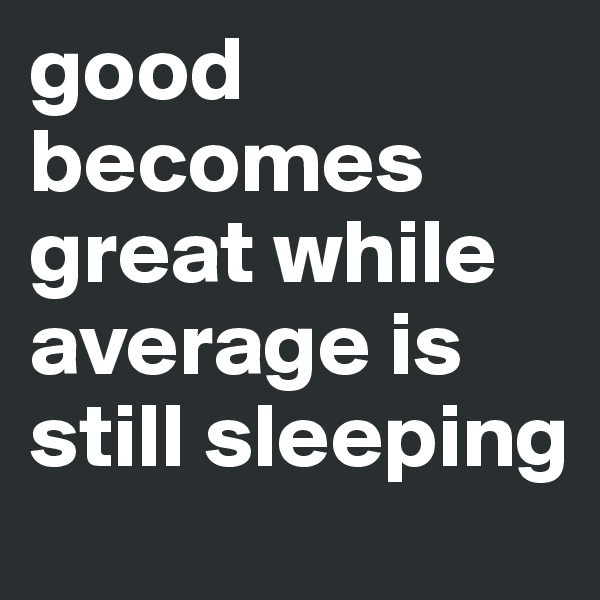 good becomes great while average is still sleeping