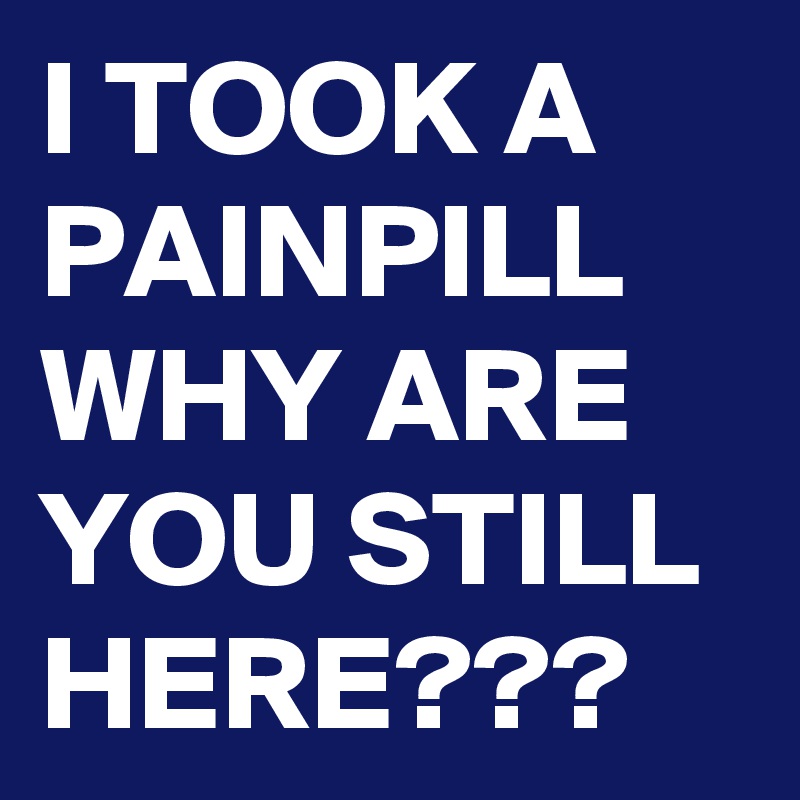 I TOOK A PAINPILL WHY ARE YOU STILL HERE???
