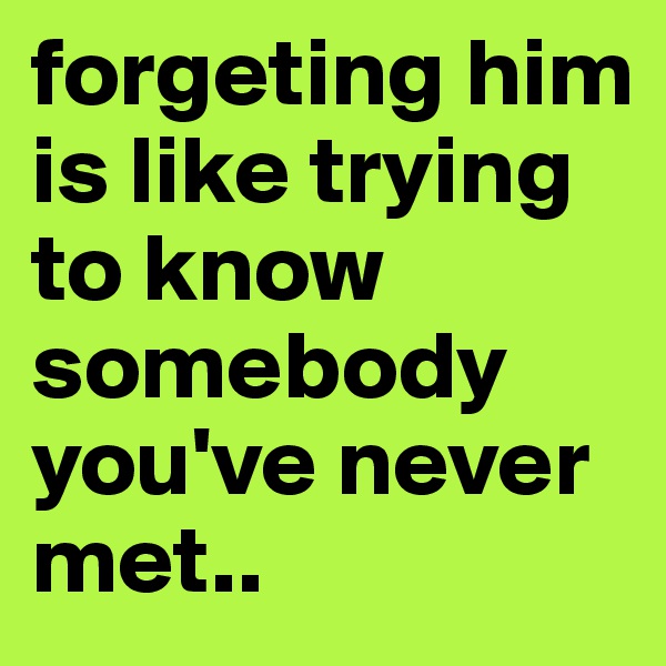 forgeting him is like trying to know somebody you've never met..