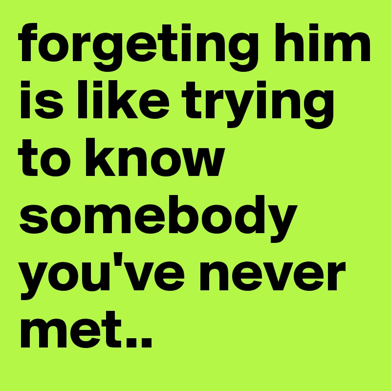 forgeting him is like trying to know somebody you've never met..