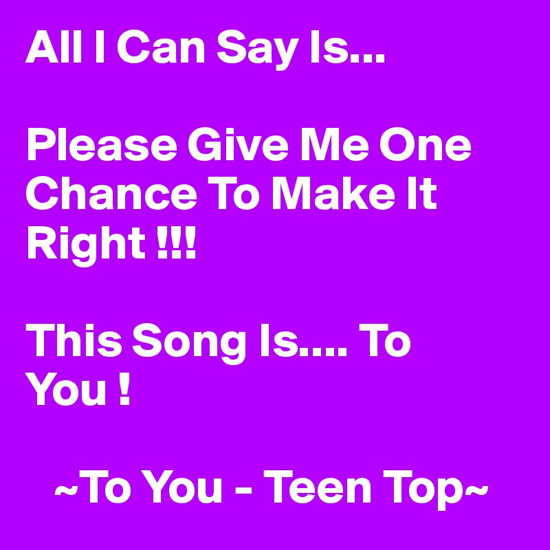 All I Can Say Is... 

Please Give Me One Chance To Make It Right !!!

This Song Is.... To You ! 

   ~To You - Teen Top~