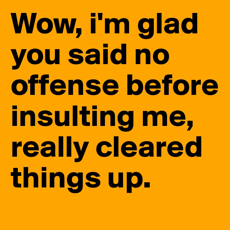 Wow, i'm glad you said no offense before insulting me, really cleared things up. 