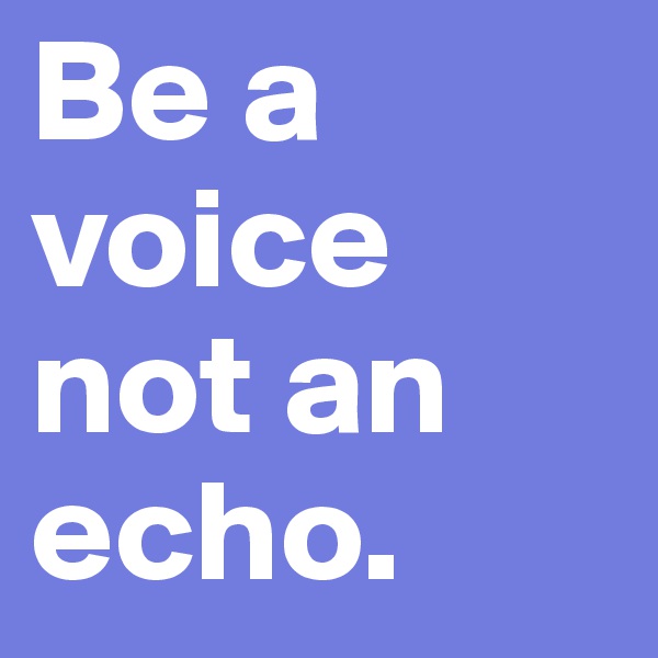 Be a voice not an echo.