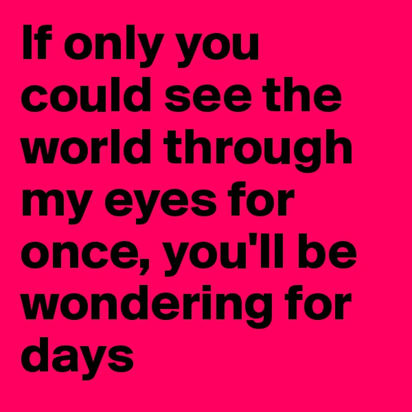 If only you could see the world through my eyes for once, you'll be wondering for days