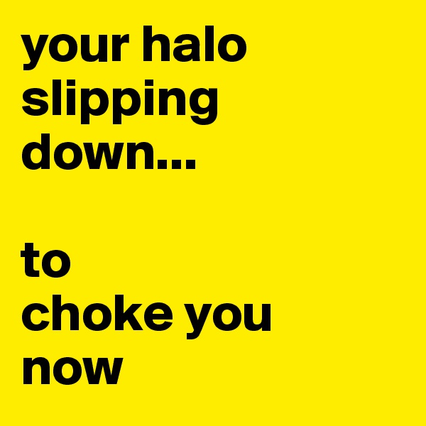 your halo slipping down...

to
choke you
now