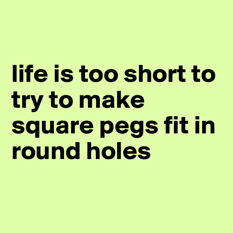

life is too short to try to make square pegs fit in round holes 

