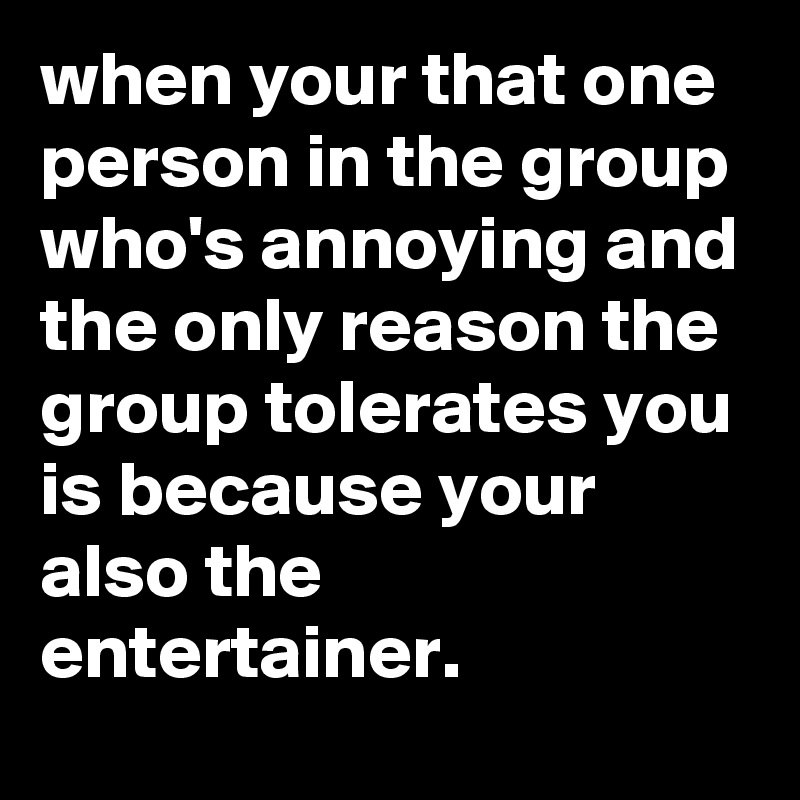 when your that one person in the group who's annoying and the only reason the group tolerates you is because your also the entertainer.