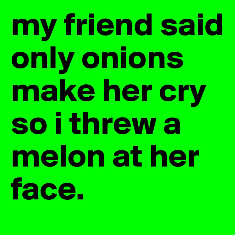 my friend said only onions make her cry so i threw a melon at her face.