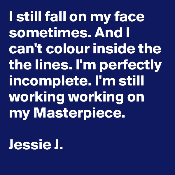 I still fall on my face sometimes. And I can't colour inside the the lines. I'm perfectly incomplete. I'm still working working on my Masterpiece.

Jessie J.