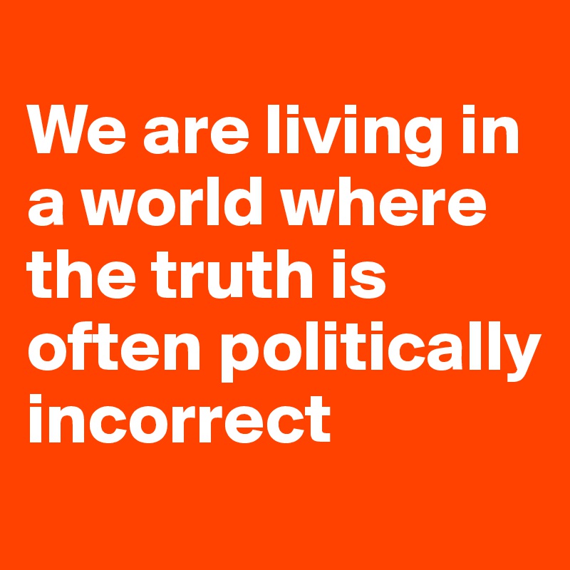 
We are living in a world where the truth is  often politically incorrect
