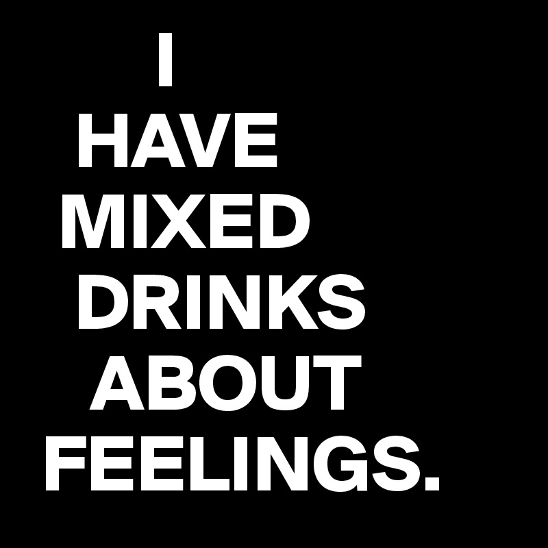         I
   HAVE
  MIXED
   DRINKS
    ABOUT
 FEELINGS. 