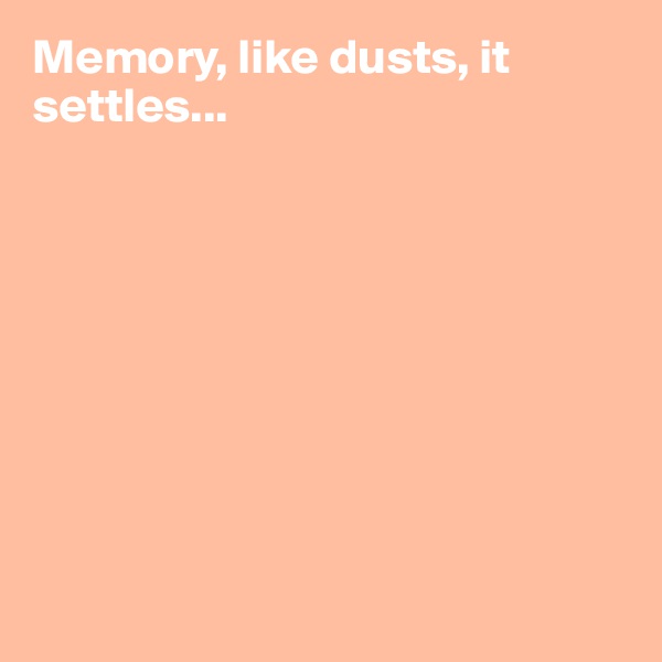 Memory, like dusts, it settles...









