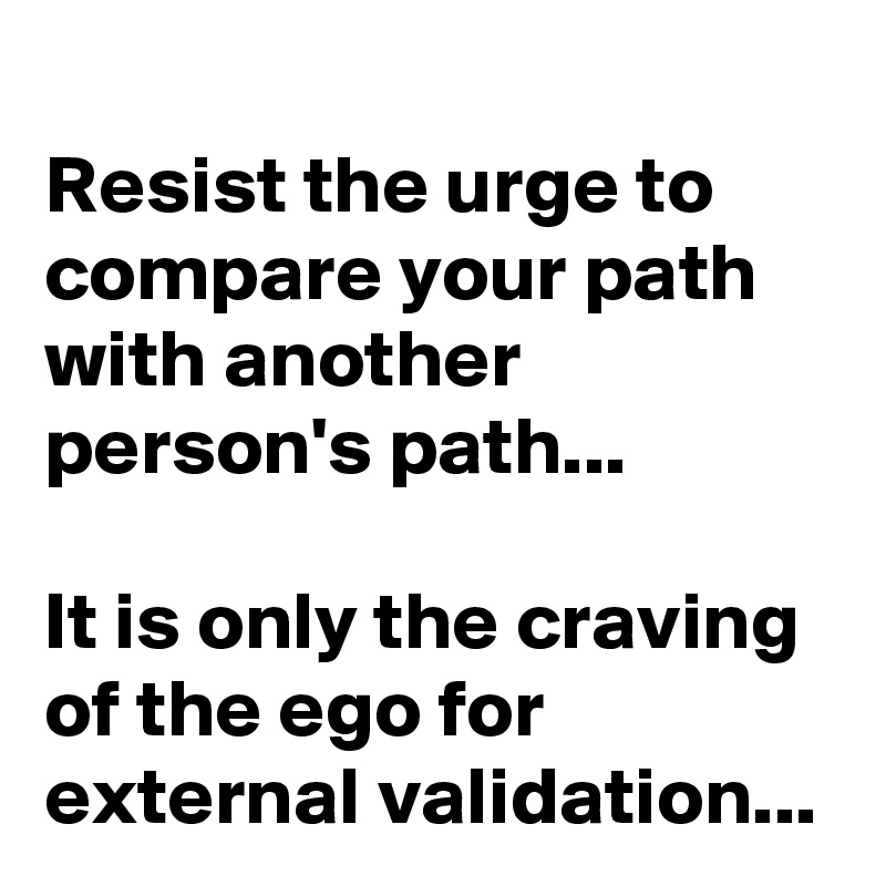 Resist the urge to compare your path with another person's path...

It is only the craving of the ego for external validation...