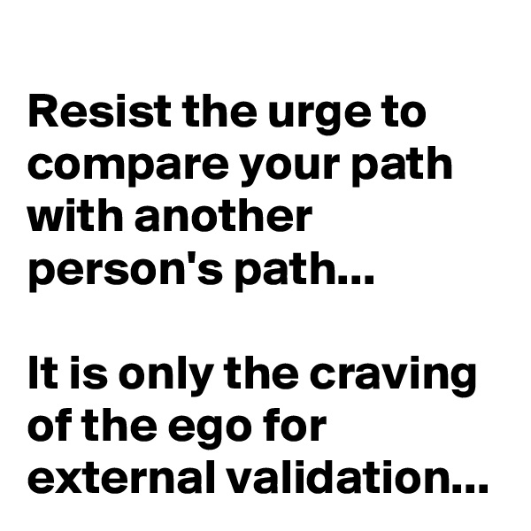 Resist the urge to compare your path with another person's path...

It is only the craving of the ego for external validation...
