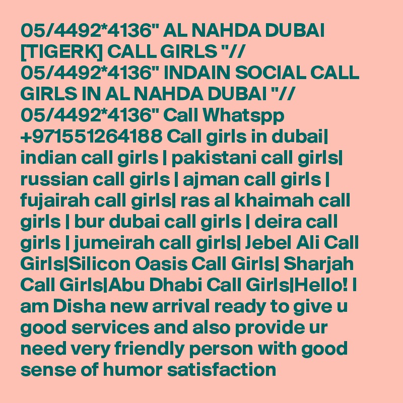 05/4492*4136" AL NAHDA DUBAI [TIGERK] CALL GIRLS "// 05/4492*4136" INDAIN SOCIAL CALL GIRLS IN AL NAHDA DUBAI "// 05/4492*4136" Call Whatspp +971551264188 Call girls in dubai| indian call girls | pakistani call girls| russian call girls | ajman call girls | fujairah call girls| ras al khaimah call girls | bur dubai call girls | deira call girls | jumeirah call girls| Jebel Ali Call Girls|Silicon Oasis Call Girls| Sharjah Call Girls|Abu Dhabi Call Girls|Hello! I am Disha new arrival ready to give u good services and also provide ur need very friendly person with good sense of humor satisfaction 