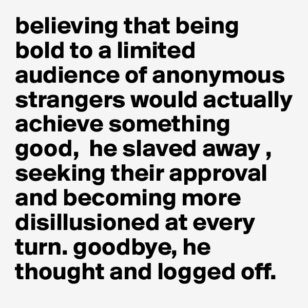 believing that being bold to a limited audience of anonymous strangers would actually achieve something good,  he slaved away , seeking their approval and becoming more disillusioned at every turn. goodbye, he thought and logged off.