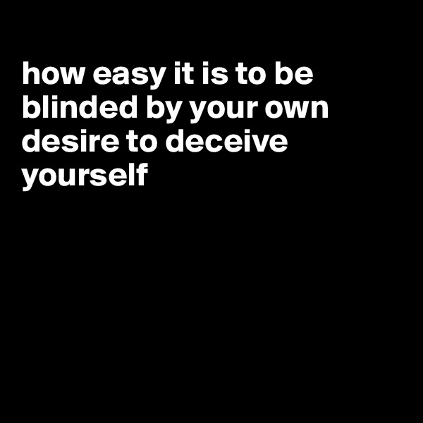 
how easy it is to be blinded by your own desire to deceive yourself





