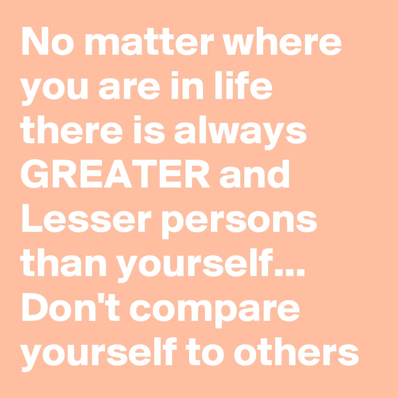 No matter where you are in life there is always GREATER and Lesser persons than yourself... Don't compare yourself to others