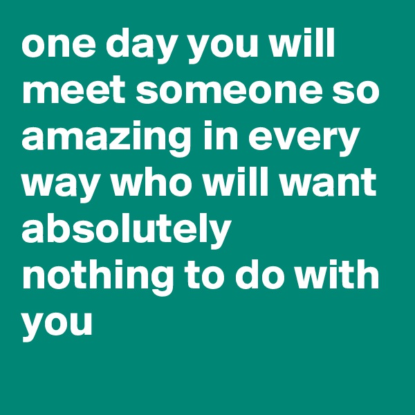 one day you will meet someone so amazing in every way who will want absolutely nothing to do with you