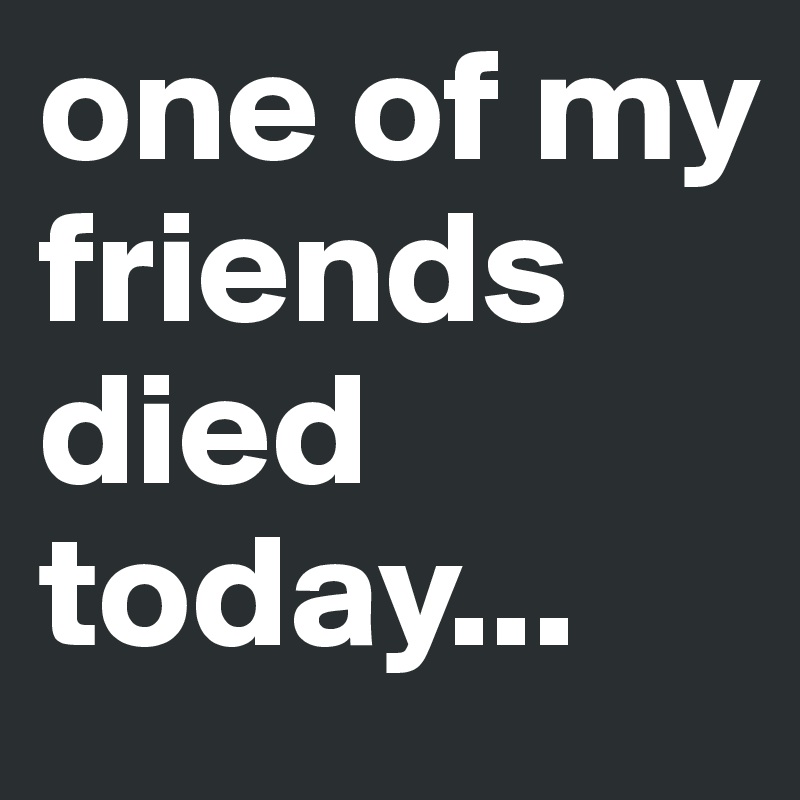 one of my friends died today... 