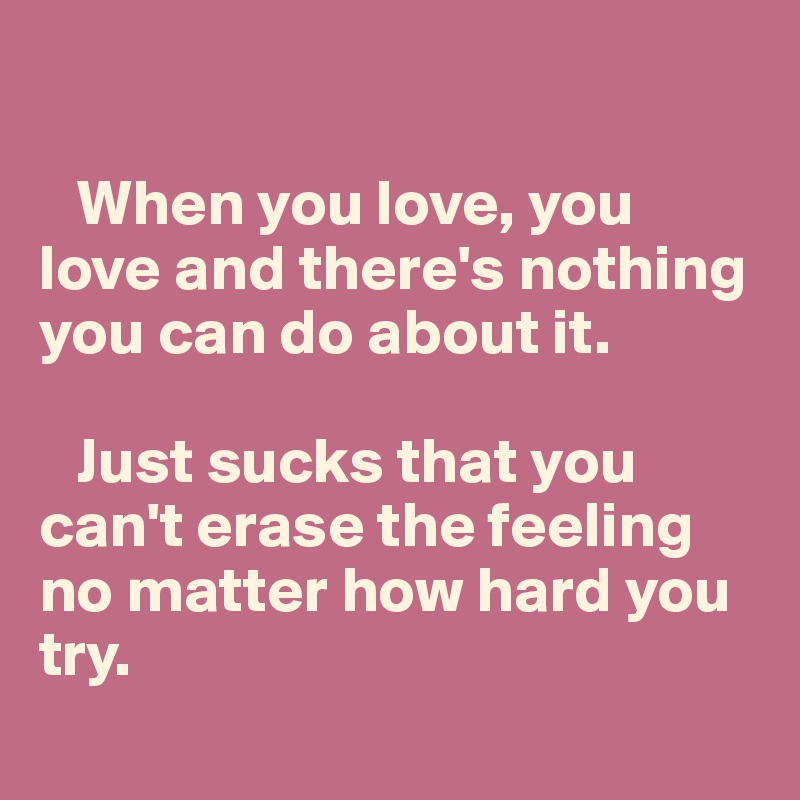 

   When you love, you love and there's nothing you can do about it. 

   Just sucks that you can't erase the feeling no matter how hard you try.
