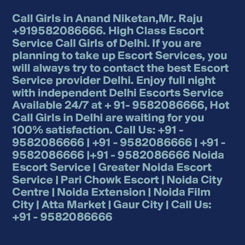 Call Girls in Anand Niketan,Mr. Raju +919582086666. High Class Escort Service Call Girls of Delhi. If you are planning to take up Escort Services, you will always try to contact the best Escort Service provider Delhi. Enjoy full night with independent Delhi Escorts Service Available 24/7 at + 91- 9582086666, Hot Call Girls in Delhi are waiting for you 100% satisfaction. Call Us: +91 - 9582086666 | +91 - 9582086666 | +91 - 9582086666 |+91 - 9582086666 Noida Escort Service | Greater Noida Escort Service | Pari Chowk Escort | Noida City Centre | Noida Extension | Noida Film City | Atta Market | Gaur City | Call Us: +91 - 9582086666 