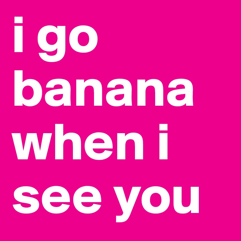 i go banana when i see you