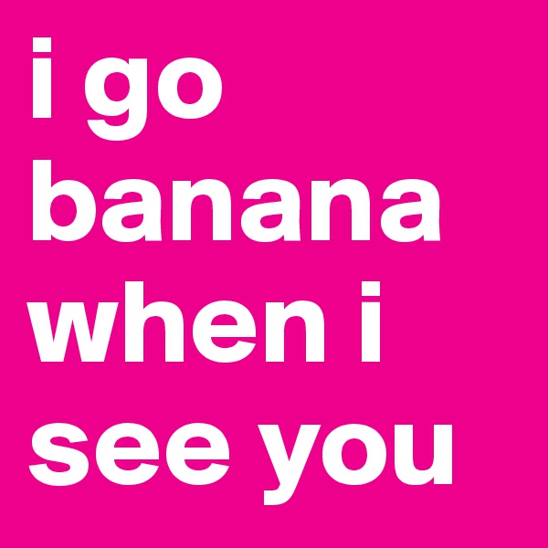 i go banana when i see you