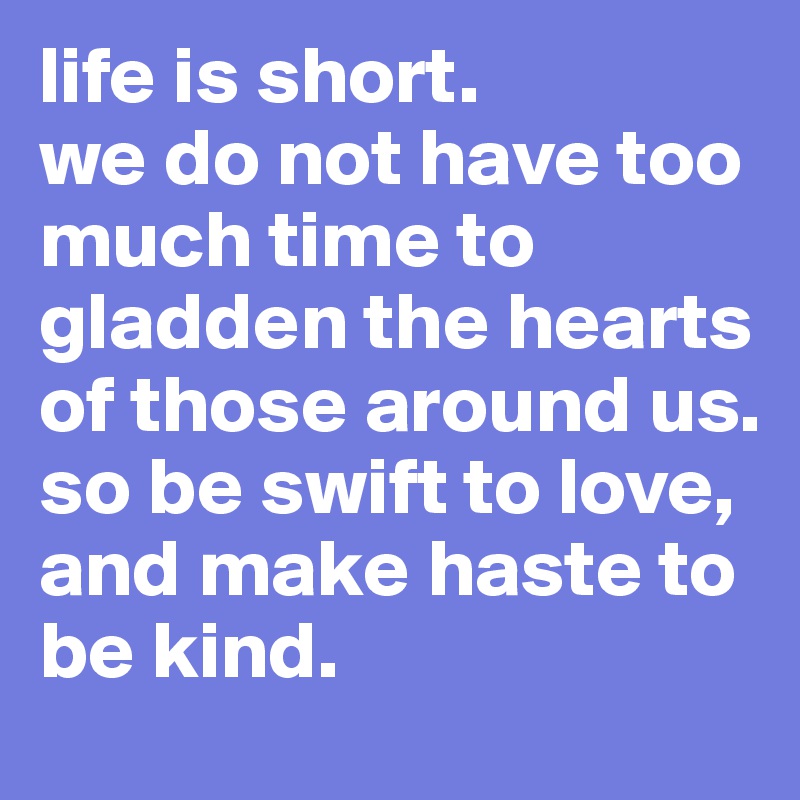 life is short. 
we do not have too much time to gladden the hearts of those around us.
so be swift to love,
and make haste to be kind.