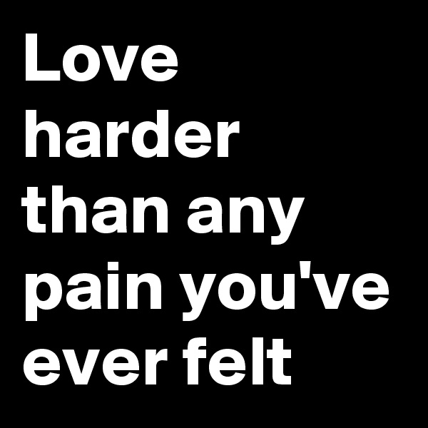 Love harder than any pain you've ever felt