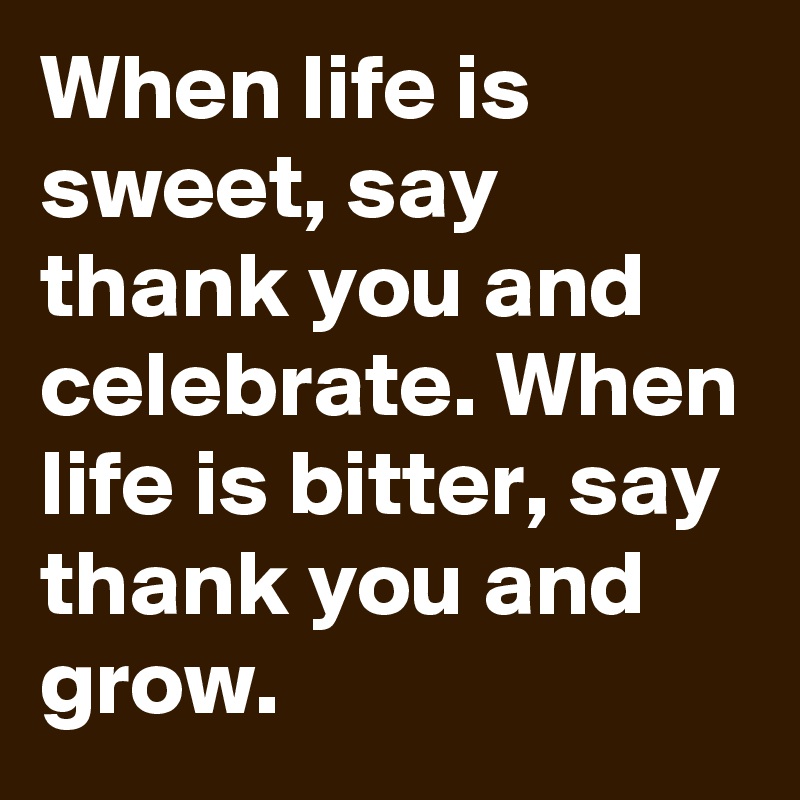 When life is sweet, say thank you and celebrate. When life is bitter, say thank you and grow.              