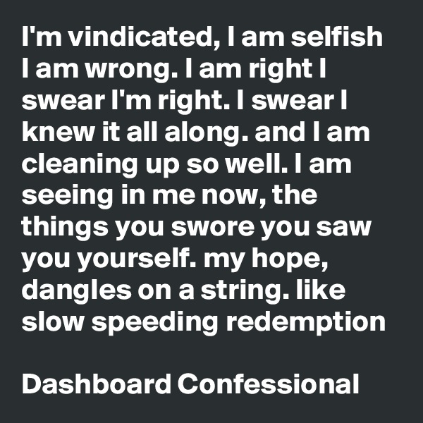 I'm vindicated, I am selfish I am wrong. I am right I swear I'm right. I swear I knew it all along. and I am cleaning up so well. I am seeing in me now, the things you swore you saw you yourself. my hope, dangles on a string. like slow speeding redemption

Dashboard Confessional