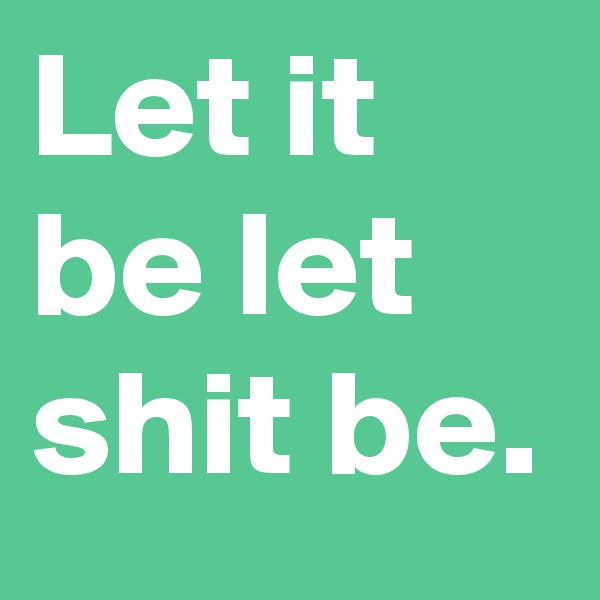 Let it be let shit be.