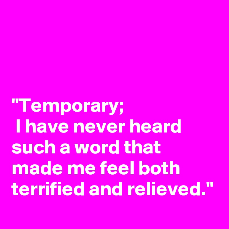 



"Temporary; 
 I have never heard such a word that made me feel both terrified and relieved."