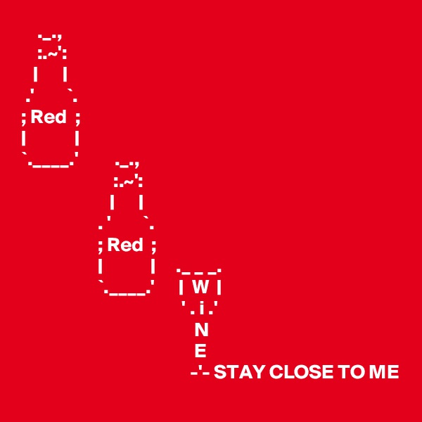     ._.,
    :.~':
   |      |
 .'        `.
; Red  ;
|            |
`.____.'         ._.,
                       :.~':
                      |      |
                   . '        `.
                   ; Red  ;
                   |            |     ._ _ _.
                   `.____.'      |  W  |
                                        ' . i .'
                                           N                                                                                          E                                                                                          -'- STAY CLOSE TO ME