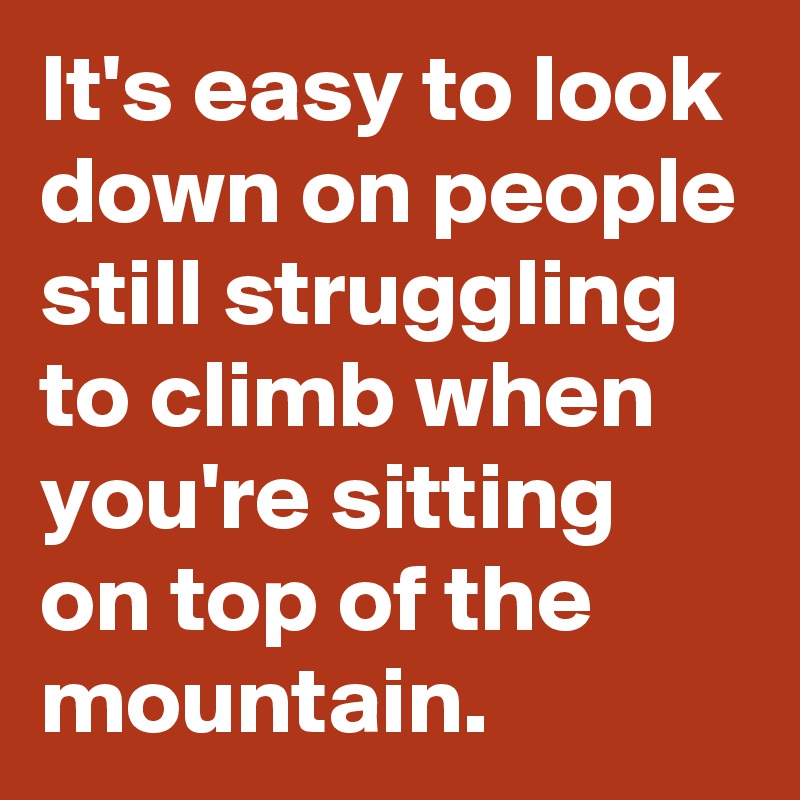 It's easy to look down on people still struggling to climb when you're sitting on top of the mountain.