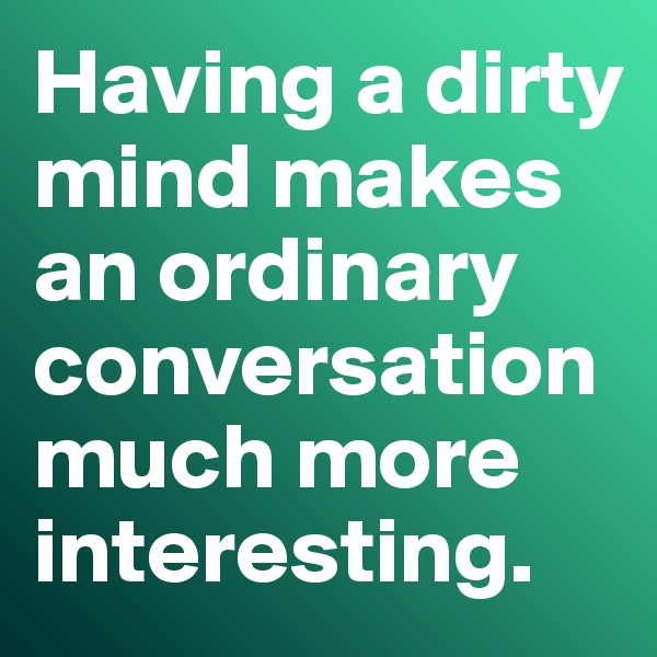 Having a dirty mind makes an ordinary conversation much more interesting. 