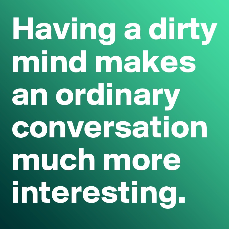 Having a dirty mind makes an ordinary conversation much more interesting. 