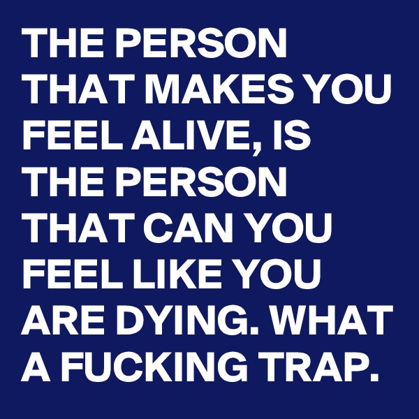 THE PERSON THAT MAKES YOU FEEL ALIVE, IS THE PERSON THAT CAN YOU FEEL LIKE YOU ARE DYING. WHAT A FUCKING TRAP.