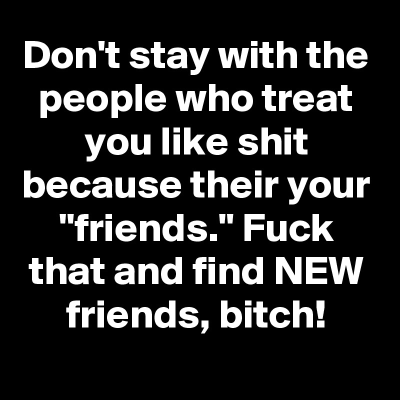 Don't stay with the people who treat you like shit because their your "friends." Fuck that and find NEW friends, bitch!
