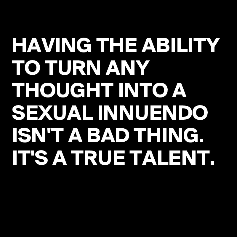 
HAVING THE ABILITY TO TURN ANY THOUGHT INTO A SEXUAL INNUENDO ISN'T A BAD THING. IT'S A TRUE TALENT.

