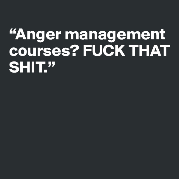 
“Anger management courses? FUCK THAT 
SHIT.”




