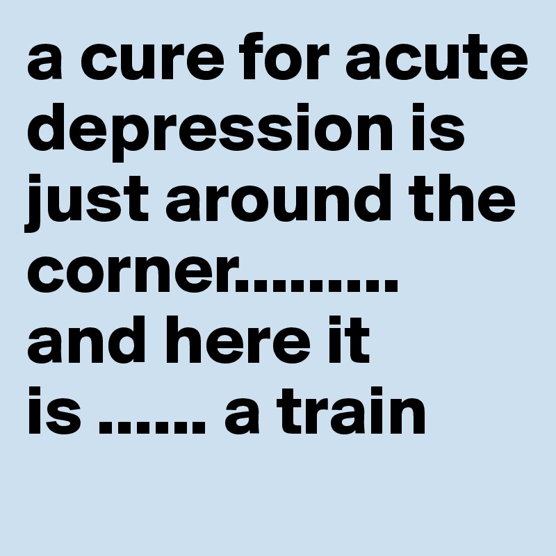 a cure for acute depression is just around the corner......... and here it is ...... a train 