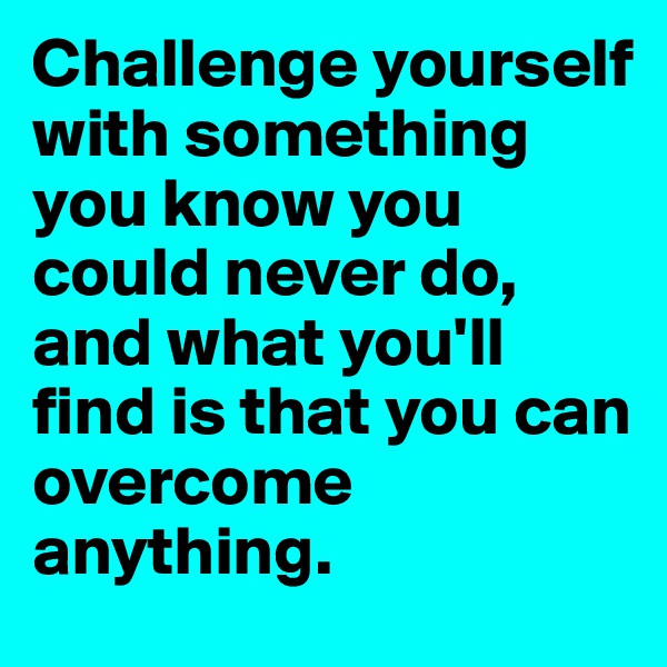 Challenge yourself with something you know you could never do, and what you'll find is that you can overcome anything.