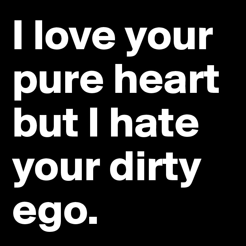 I love your pure heart but I hate your dirty ego.